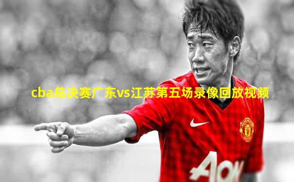 cba总决赛广东vs江苏第五场录像回放视频