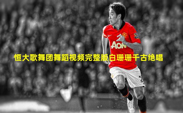 恒大歌舞团舞蹈视频完整版白珊珊千古绝唱