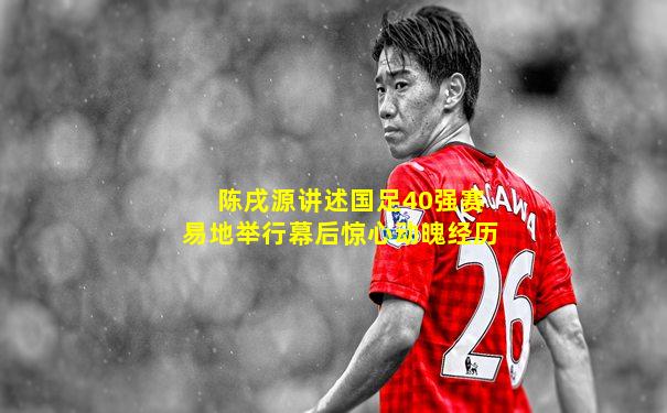陈戌源讲述国足40强赛易地举行幕后惊心动魄经历